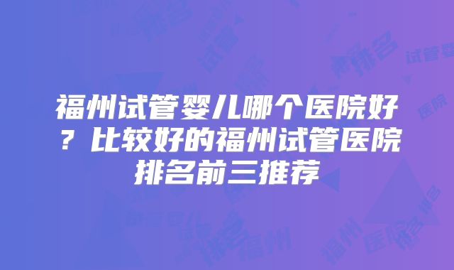福州试管婴儿哪个医院好?比较好的福州试管医院排名前三推荐