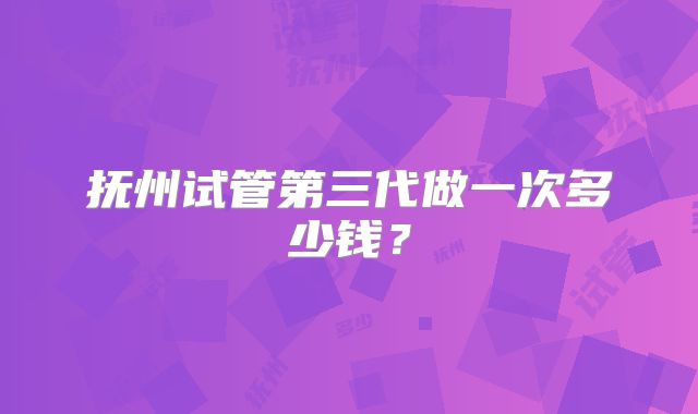 抚州试管第三代做一次多少钱?