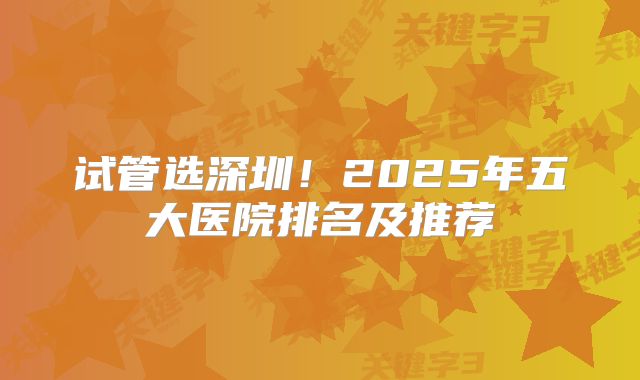试管选深圳!2025年五大医院排名及推荐