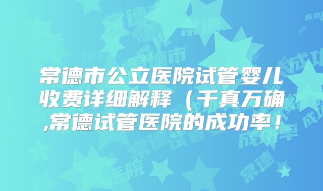 常德市公立医院试管婴儿收费详细解释（千真万确,常德试管医院的成功率！