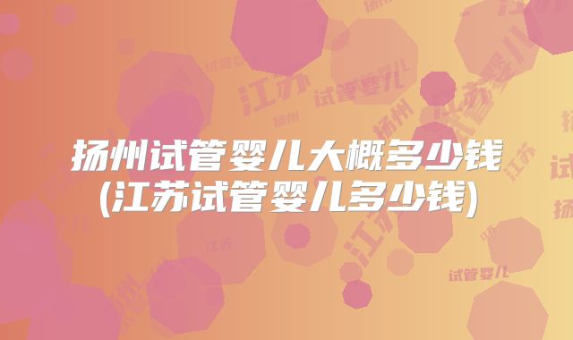 扬州试管婴儿大概多少钱(江苏试管婴儿多少钱)