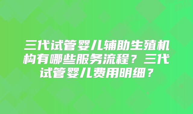 三代试管婴儿辅助生殖机构有哪些服务流程？三代试管婴儿费用明细？