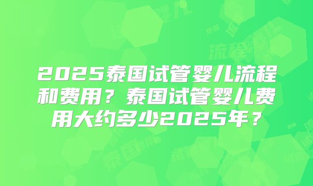 2025泰国试管婴儿流程和费用?泰国试管婴儿费用大约多少2025年?