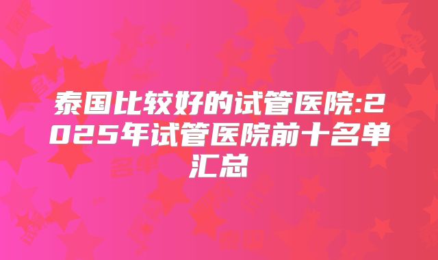 泰国比较好的试管医院:2025年试管医院前十名单汇总