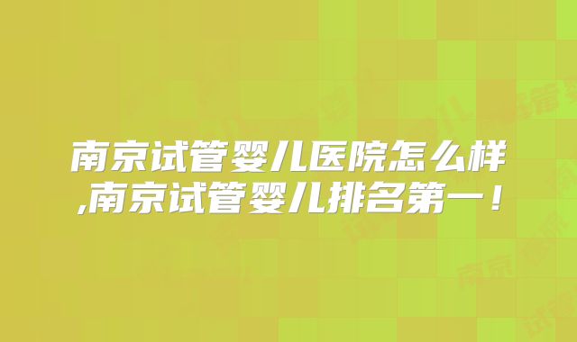 南京试管婴儿医院怎么样,南京试管婴儿排名第一！