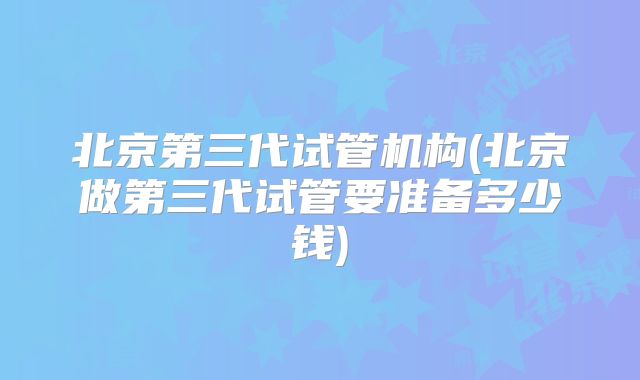 北京第三代试管机构(北京做第三代试管要准备多少钱)