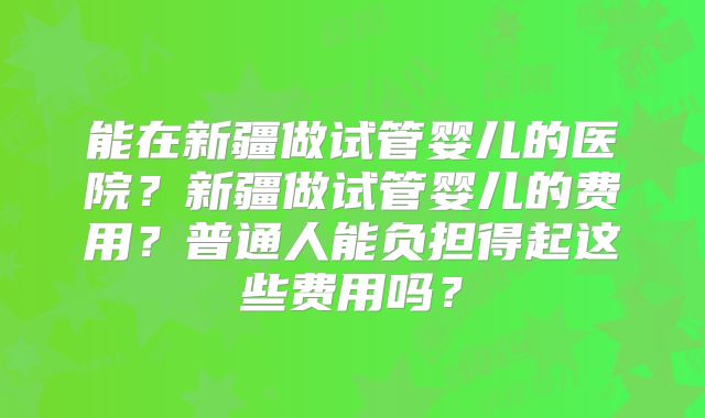 能在新疆做试管婴儿的医院?新疆做试管婴儿的费用?普通人能负担得起这些费用吗?