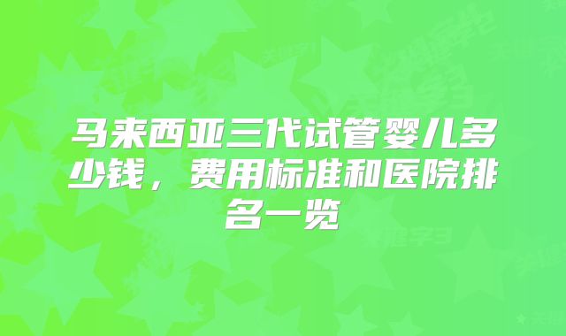 马来西亚三代试管婴儿多少钱,费用标准和医院排名一览