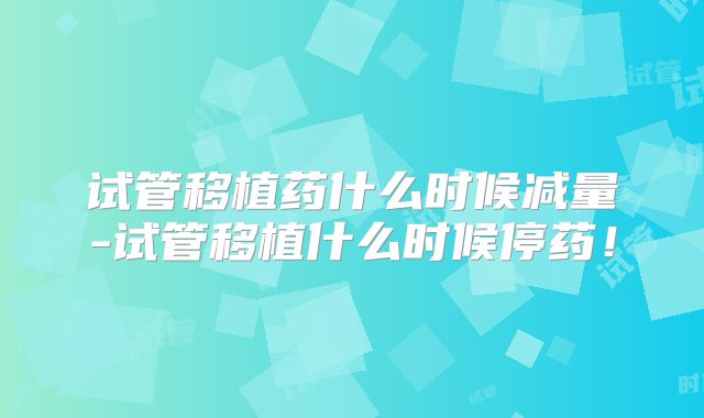 试管移植药什么时候减量-试管移植什么时候停药！