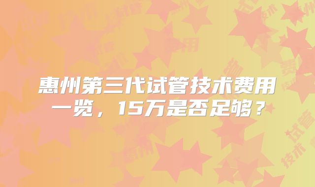 惠州第三代试管技术费用一览,15万是否足够?