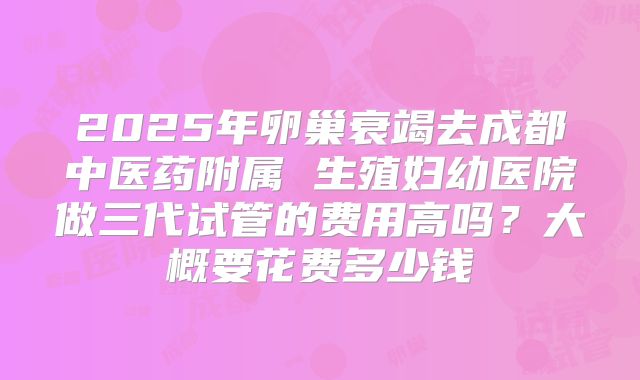 2025年卵巢衰竭去成都中医药附属 生殖妇幼医院做三代试管的费用高吗？大概要花费多少钱