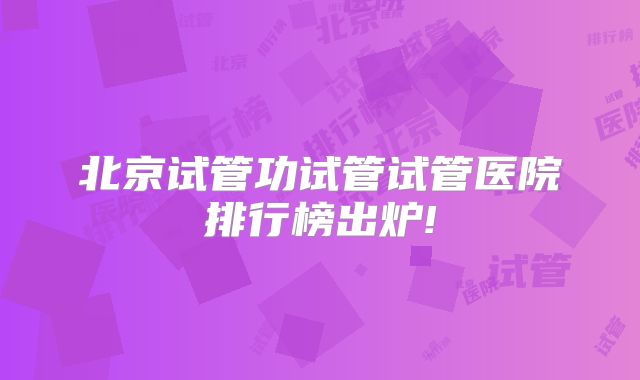 北京试管功试管试管医院排行榜出炉!
