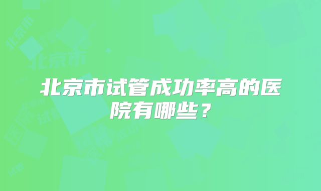 北京市试管成功率高的医院有哪些?
