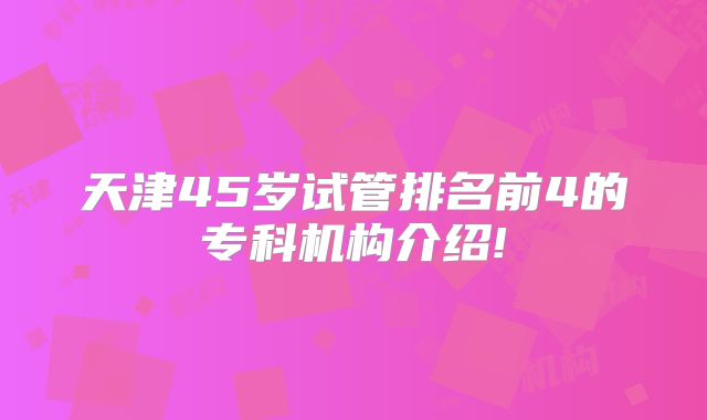 天津45岁试管排名前4的专科机构介绍!