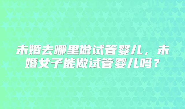 未婚去哪里做试管婴儿，未婚女子能做试管婴儿吗？