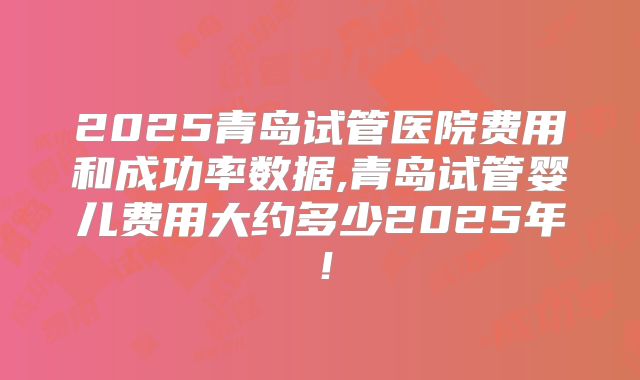2025青岛试管医院费用和成功率数据,青岛试管婴儿费用大约多少2025年！