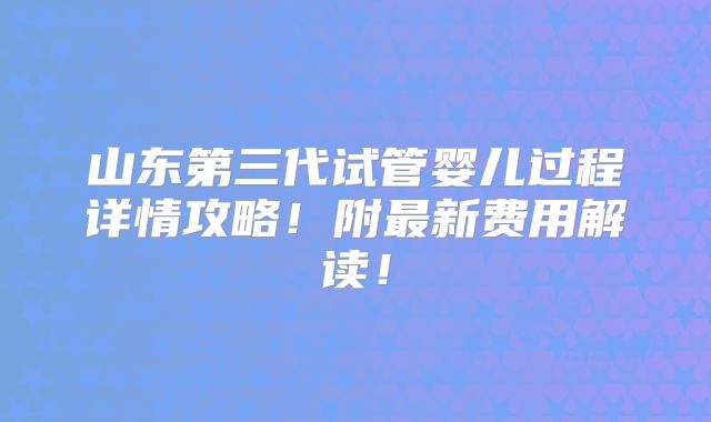 山东第三代试管婴儿过程详情攻略！附最新费用解读！