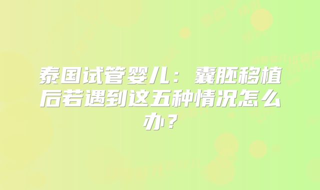 泰国试管婴儿:囊胚移植后若遇到这五种情况怎么办?