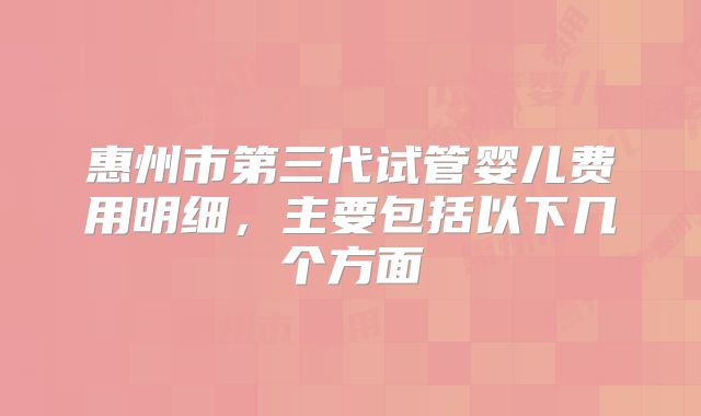 惠州市第三代试管婴儿费用明细,主要包括以下几个方面