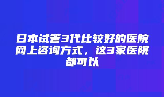 日本试管3代比较好的医院网上咨询方式,这3家医院都可以
