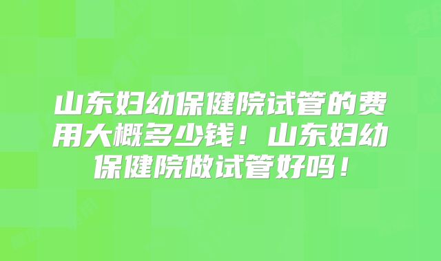 山东妇幼保健院试管的费用大概多少钱!山东妇幼保健院做试管好吗!