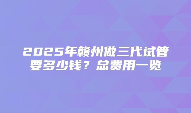 2025年赣州做三代试管要多少钱？总费用一览