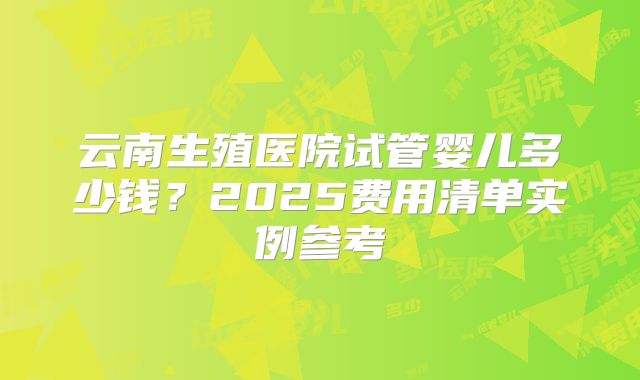 云南生殖医院试管婴儿多少钱?2025费用清单实例参考