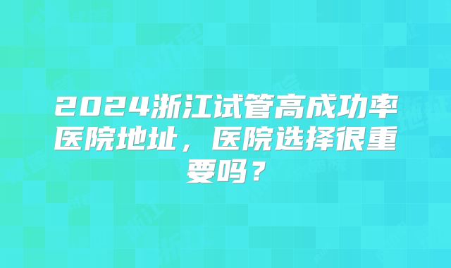 2024浙江试管高成功率医院地址，医院选择很重要吗？