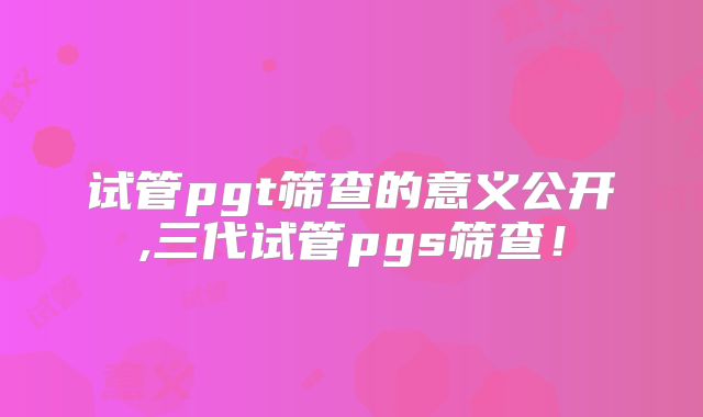 试管pgt筛查的意义公开,三代试管pgs筛查！