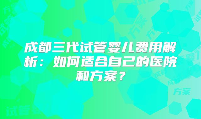 成都三代试管婴儿费用解析：如何适合自己的医院和方案？