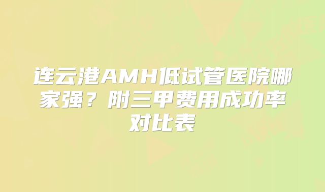 连云港AMH低试管医院哪家强？附三甲费用成功率对比表
