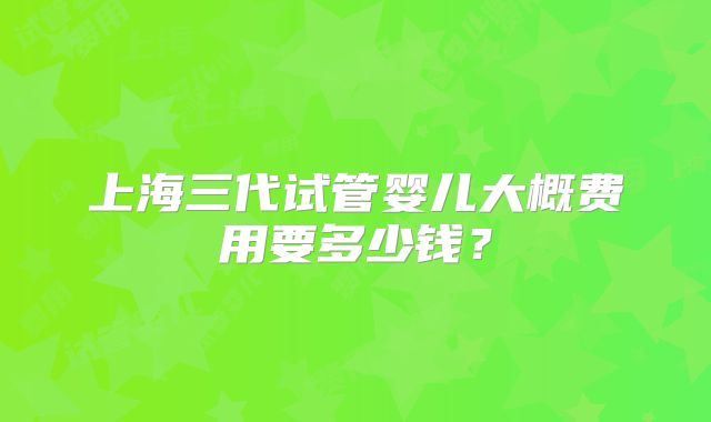 上海三代试管婴儿大概费用要多少钱?