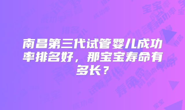 南昌第三代试管婴儿成功率排名好,那宝宝寿命有多长?