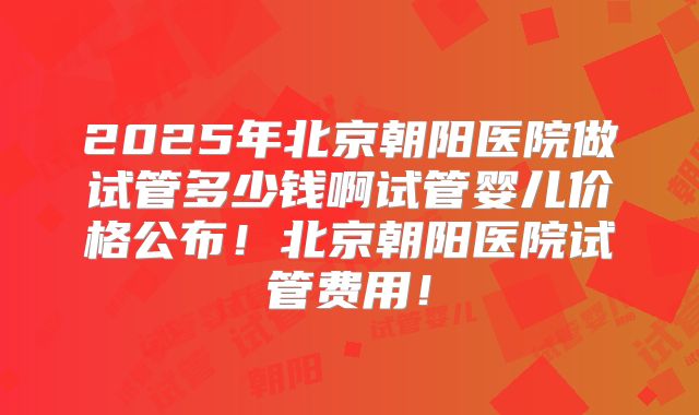 2025年北京朝阳医院做试管多少钱啊试管婴儿价格公布！北京朝阳医院试管费用！