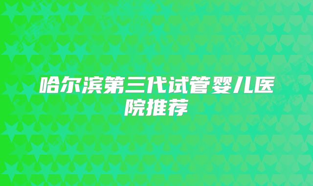 哈尔滨第三代试管婴儿医院推荐