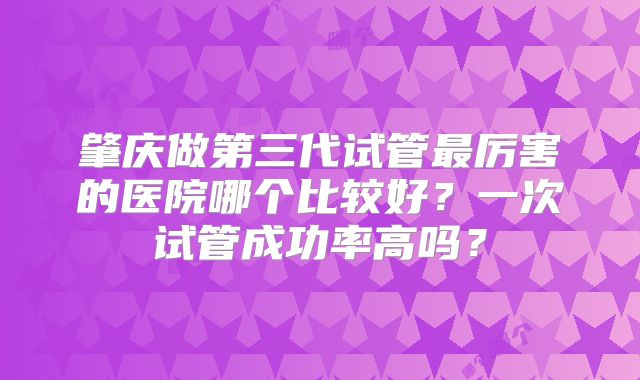 肇庆做第三代试管最厉害的医院哪个比较好？一次试管成功率高吗？