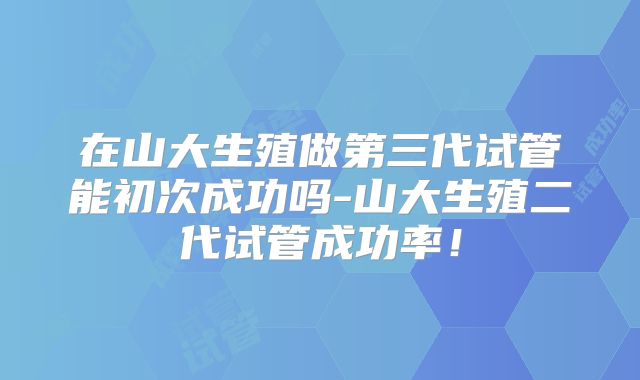 在山大生殖做第三代试管能初次成功吗-山大生殖二代试管成功率!