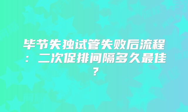 毕节失独试管失败后流程：二次促排间隔多久最佳？