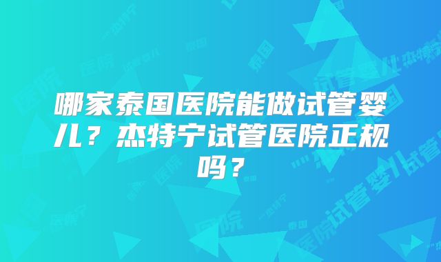 哪家泰国医院能做试管婴儿？杰特宁试管医院正规吗？
