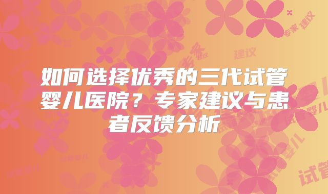 如何选择优秀的三代试管婴儿医院？专家建议与患者反馈分析