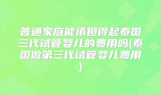 普通家庭能承担得起泰国三代试管婴儿的费用吗(泰国做第三代试管婴儿费用)