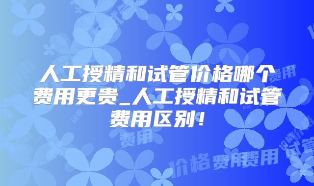 人工授精和试管价格哪个费用更贵_人工授精和试管费用区别！