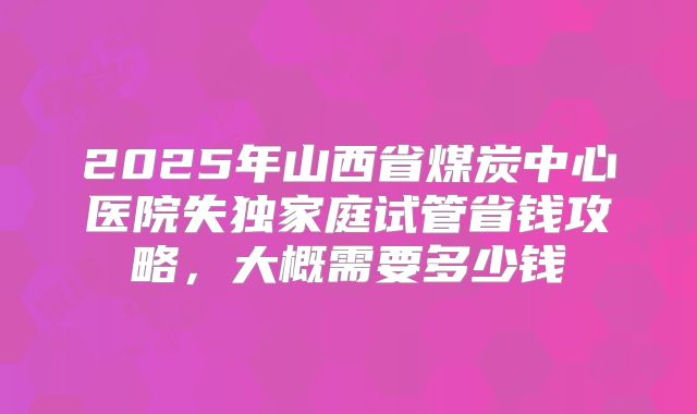 2025年山西省煤炭中心医院失独家庭试管省钱攻略，大概需要多少钱
