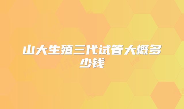 山大生殖三代试管大概多少钱