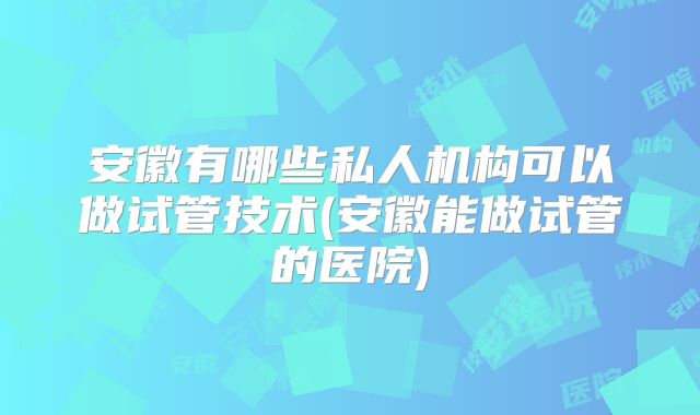 安徽有哪些私人机构可以做试管技术(安徽能做试管的医院)