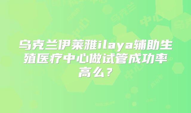 乌克兰伊莱雅ilaya辅助生殖医疗中心做试管成功率高么?