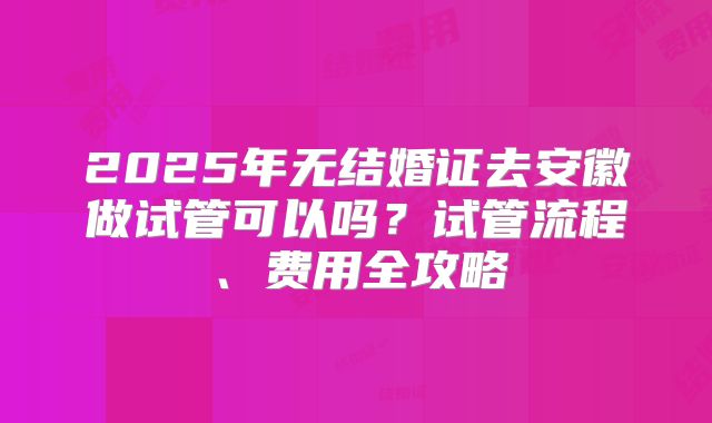 2025年无结婚证去安徽做试管可以吗？试管流程、费用全攻略