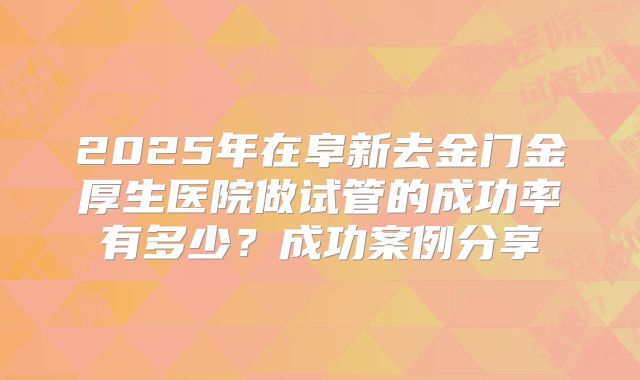 2025年在阜新去金门金厚生医院做试管的成功率有多少?成功案例分享
