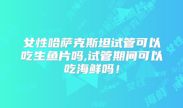 女性哈萨克斯坦试管可以吃生鱼片吗,试管期间可以吃海鲜吗！