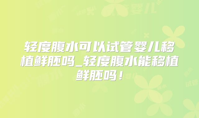 轻度腹水可以试管婴儿移植鲜胚吗_轻度腹水能移植鲜胚吗！